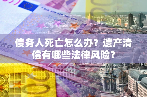 济南债务人死亡怎么办？遗产清偿有哪些法律风险？