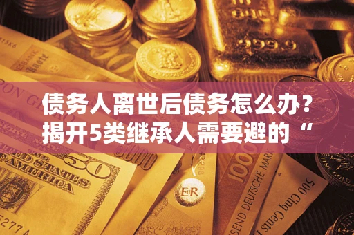 济南债务人离世后债务怎么办？揭开5类继承人需要避的“坑”