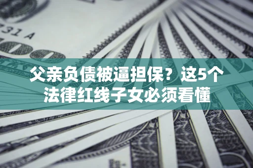 济南父亲负债被逼担保？这5个法律红线子女必须看懂