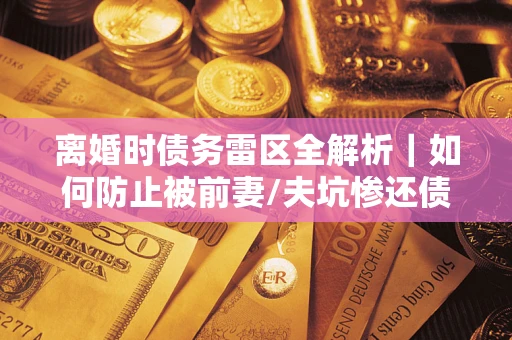济南离婚时债务雷区全解析｜如何防止被前妻/夫坑惨还债？