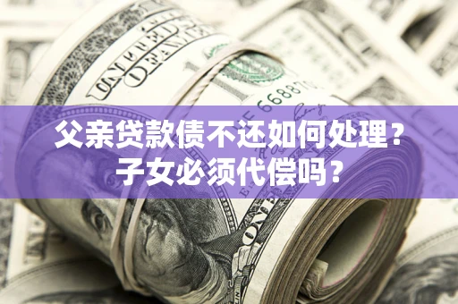 济南父亲贷款债不还如何处理？子女必须代偿吗？