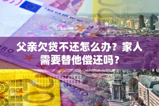 济南父亲欠贷不还怎么办？家人需要替他偿还吗？