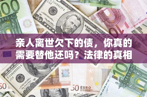 济南亲人离世欠下的债，你真的需要替他还吗？法律的真相或许与你想的不一样